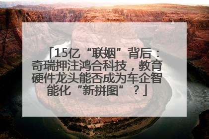 15亿“联姻”背后：奇瑞押注鸿合科技，教育硬件龙头能否成为车企智能化“新拼图”？
