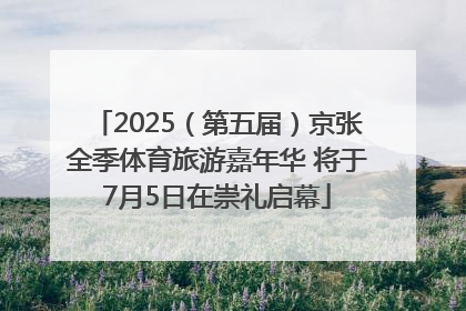 2025（第五届）京张全季体育旅游嘉年华 将于7月5日在崇礼启幕