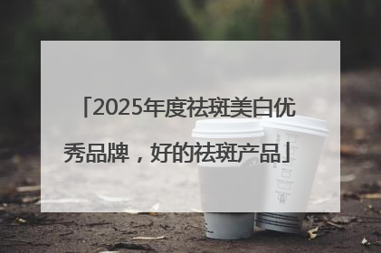 2025年度祛斑美白优秀品牌，好的祛斑产品