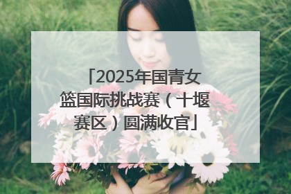 2025年国青女篮国际挑战赛（十堰赛区）圆满收官