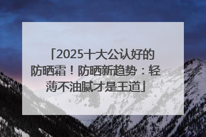 2025十大公认好的防晒霜！防晒新趋势：轻薄不油腻才是王道