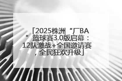 2025株洲“厂BA”篮球赛3.0版启幕：12队激战+全国邀请赛，全民狂欢升级