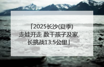 2025长沙(夏季)走娃开走 数千孩子及家长挑战13.5公里