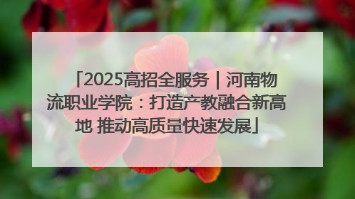 2025高招全服务｜河南物流职业学院：打造产教融合新高地 推动高质量快速发展
