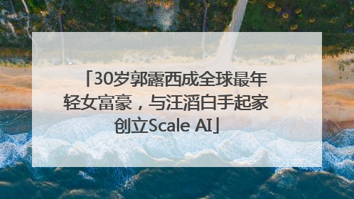 30岁郭露西成全球最年轻女富豪，与汪滔白手起家创立Scale AI