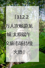 312.2万人次畅游龙城 太原端午文旅市场持续火热