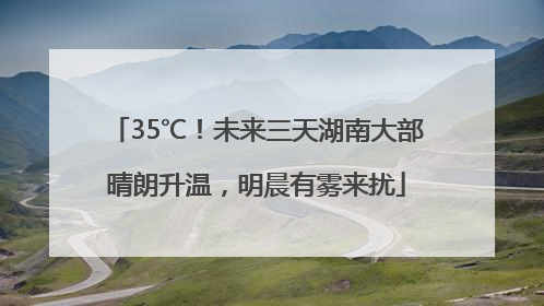 35℃！未来三天湖南大部晴朗升温，明晨有雾来扰