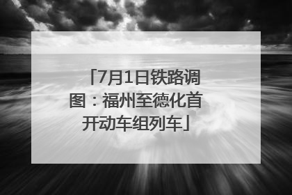 7月1日铁路调图：福州至德化首开动车组列车
