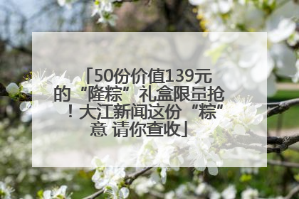 50份价值139元的“隆粽”礼盒限量抢！大江新闻这份“粽”意 请你查收