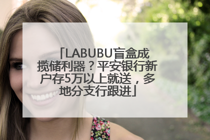 LABUBU盲盒成揽储利器？平安银行新户存5万以上就送，多地分支行跟进